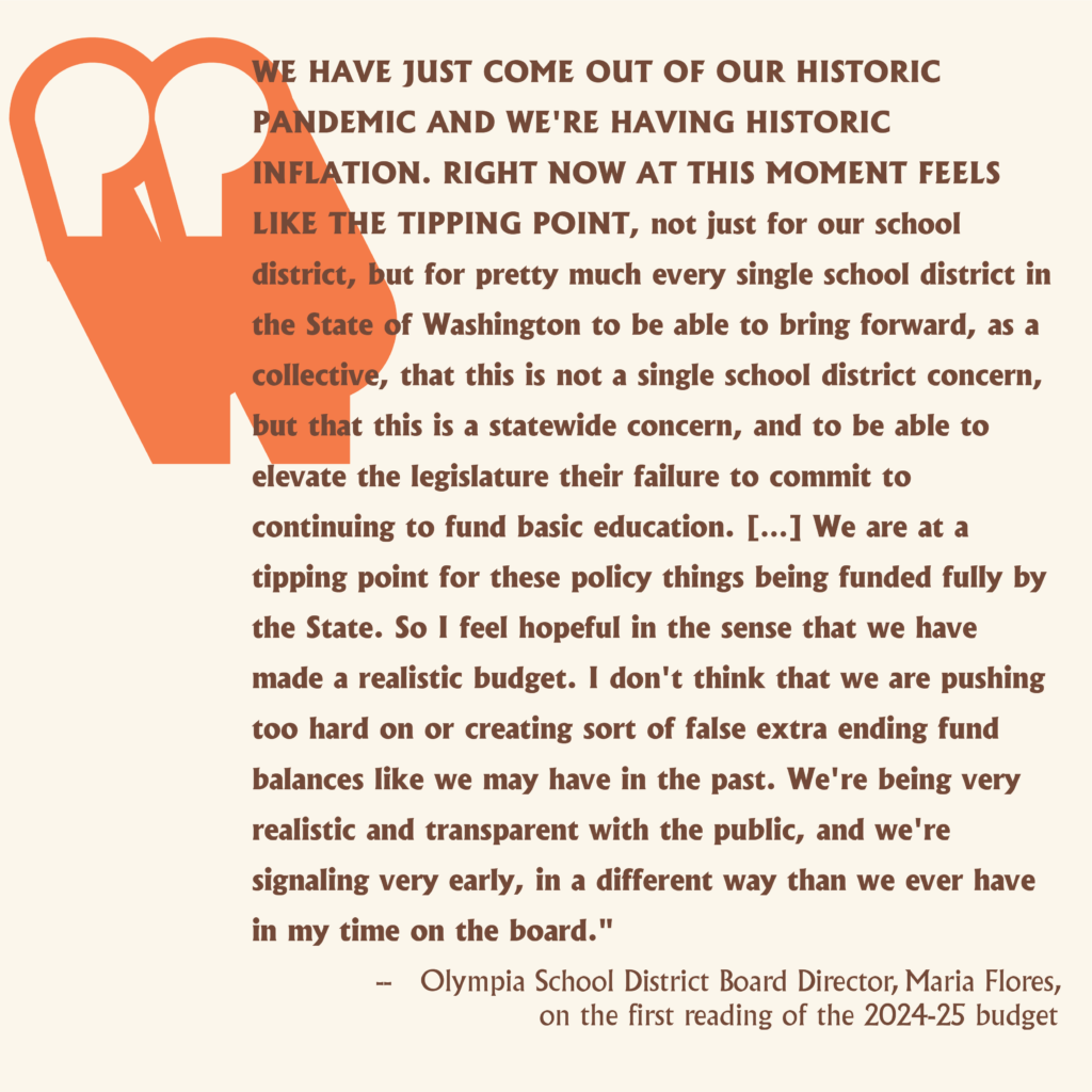 "WE HAVE JUST COME OUT OF OUR HISTORIC PANDEMIC AND WE'RE HAVING HISTORIC INFLATION. RIGHT NOW AT THIS MOMENT FEELS LIKE THE TIPPING POINT, not just for our school district, but for pretty much every single school district in the State of Washington to be able to bring forward, as a collective, that this is not a single school district concern, but that this is a statewide concern, and to be able to elevate the legislature their failure to commit to continuing to fund basic education. […] We are at a tipping point for these policy things being funded fully by the State. So I feel hopeful in the sense that we have made a realistic budget. I don't think that we are pushing too hard on or creating sort of false extra ending fund balances like we may have in the past. We're being very realistic and transparent with the public, and we're signaling very early, in a different way than we ever have in my time on the board." 
--   Olympia School District Board Director, Maria Flores, on the first reading of the 2024-25 budget